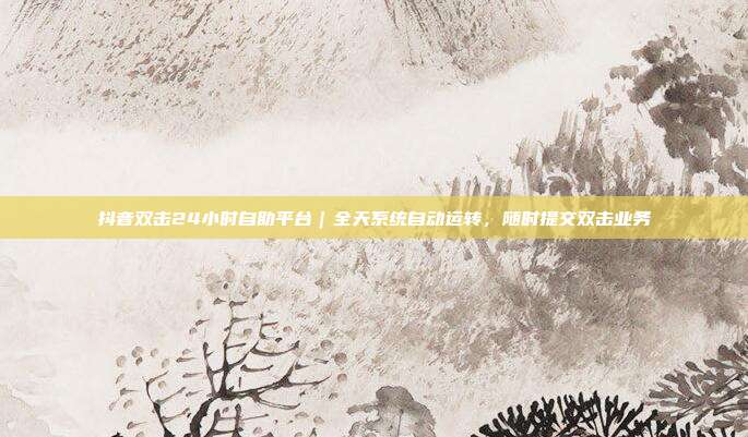 抖音双击24小时自助平台|全天系统自动运转,随时提交双击业务