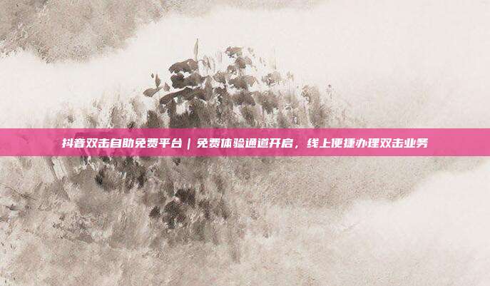 抖音双击自助免费平台|免费体验通道开启,线上便捷办理双击业务