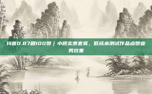 抖音0.87刷100赞｜小额实惠套餐，低成本测试作品点赞业务效果