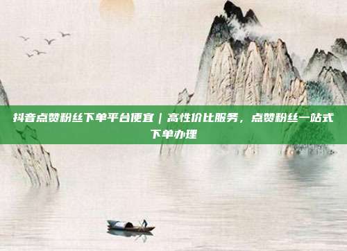 抖音点赞粉丝下单平台便宜|高性价比服务,点赞粉丝一站式下单办理