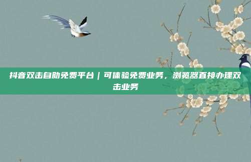 抖音双击自助免费平台｜可体验免费业务，浏览器直接办理双击业务