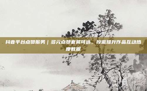 抖音平台点赞服务|多元点赞套餐可选,按需提升作品互动热度数据