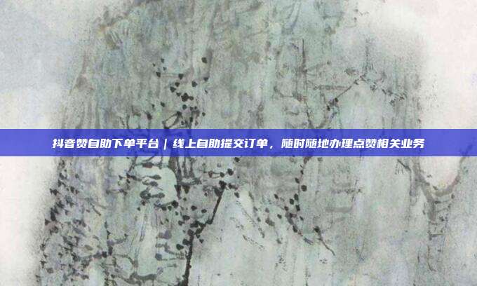 抖音赞自助下单平台|线上自助提交订单,随时随地办理点赞相关业务