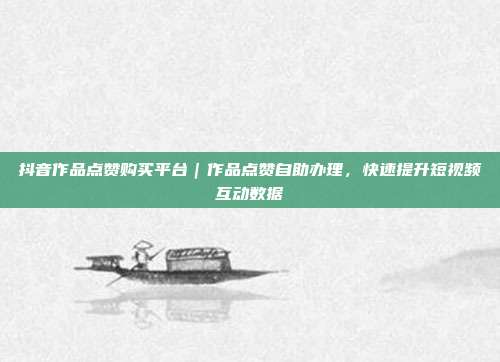 抖音作品点赞购买平台|作品点赞自助办理,快速提升短视频互动数据