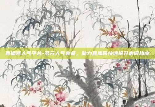 直播涨人气平台-多元人气套餐,助力直播间快速提升房间热度