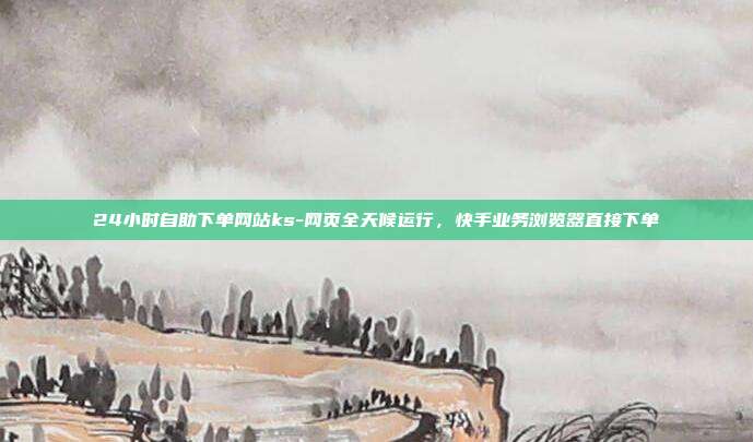24小时自助下单网站ks-网页全天候运行,快手业务浏览器直接下单