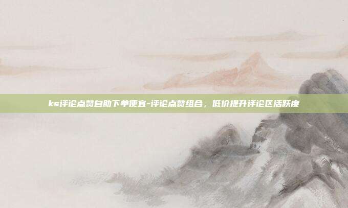 ks评论点赞自助下单便宜-评论点赞组合,低价提升评论区活跃度