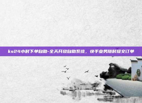 ks24小时下单自助-全天开放自助系统,快手业务随时提交订单