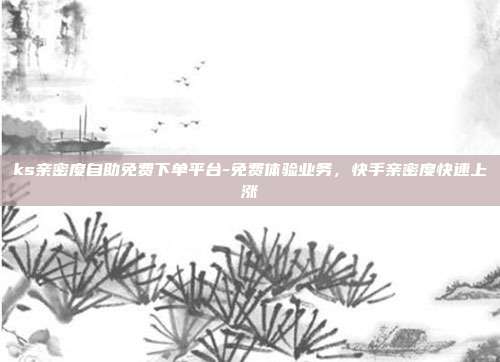ks亲密度自助免费下单平台-免费体验业务,快手亲密度快速上涨