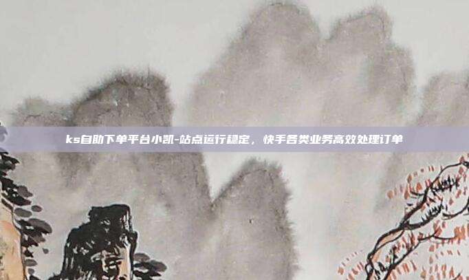 ks自助下单平台小凯-站点运行稳定,快手各类业务高效处理订单
