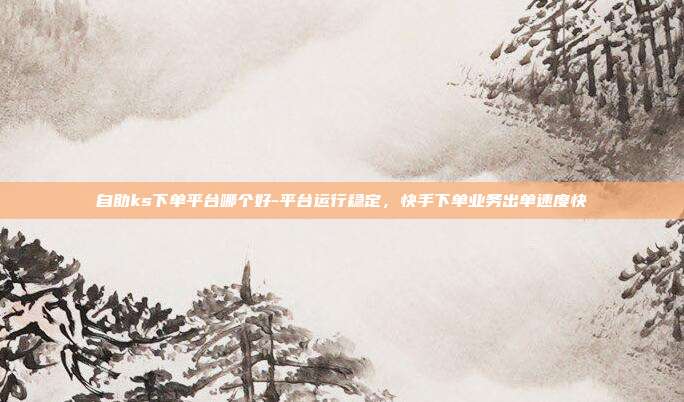 自助ks下单平台哪个好-平台运行稳定,快手下单业务出单速度快