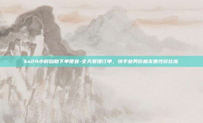 ks24小时自助下单便宜-全天受理订单,快手业务价格实惠性价比高
