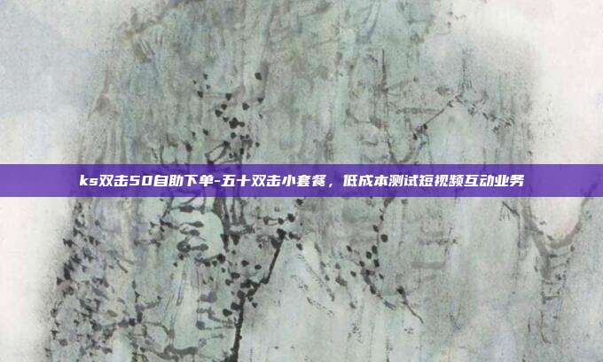 ks双击50自助下单-五十双击小套餐,低成本测试短视频互动业务