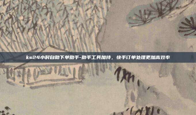 ks24小时自助下单助手-助手工具加持,快手订单处理更加高效率