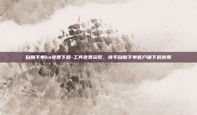 自助下单ks免费下载-工具免费获取,快手自助下单客户端下载使用