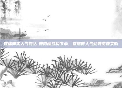 直播间买人气网站-网页端选购下单,直播间人气业务便捷采购