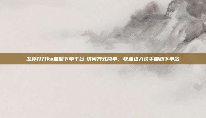 怎样打开ks自助下单平台-访问方式简单,快速进入快手自助下单站