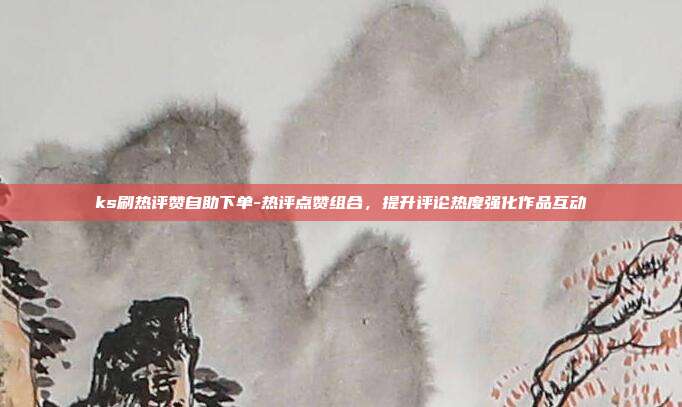 ks刷热评赞自助下单-热评点赞组合,提升评论热度强化作品互动