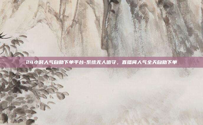 24小时人气自助下单平台-系统无人值守,直播间人气全天自助下单