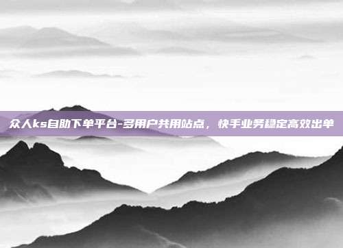 众人ks自助下单平台-多用户共用站点,快手业务稳定高效出单