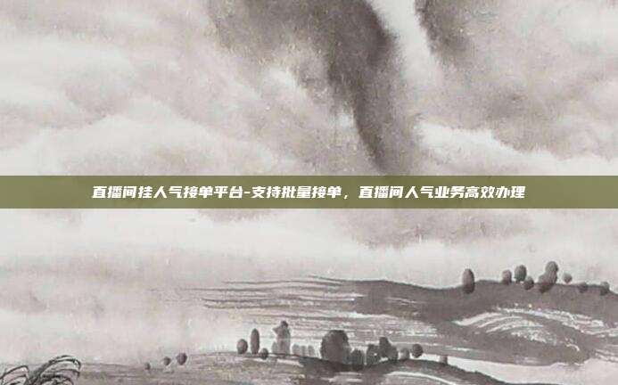直播间挂人气接单平台-支持批量接单,直播间人气业务高效办理