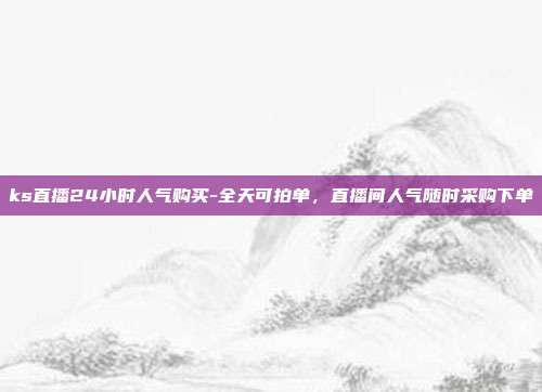 ks直播24小时人气购买-全天可拍单,直播间人气随时采购下单