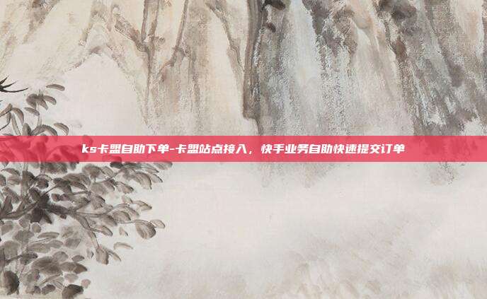 ks卡盟自助下单-卡盟站点接入,快手业务自助快速提交订单