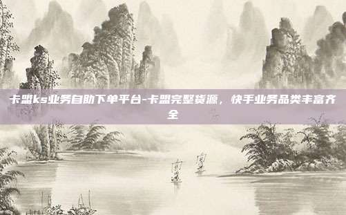 卡盟ks业务自助下单平台-卡盟完整货源,快手业务品类丰富齐全