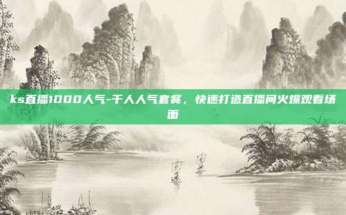 ks直播1000人气-千人人气套餐，快速打造直播间火爆观看场面