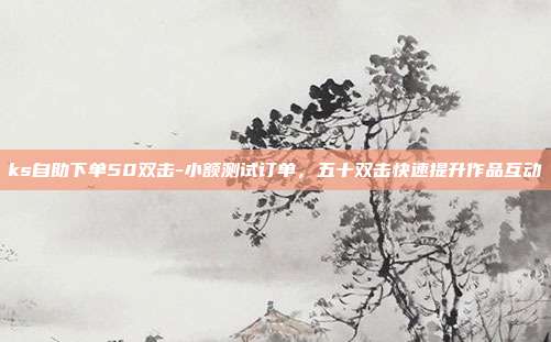 ks自助下单50双击-小额测试订单，五十双击快速提升作品互动