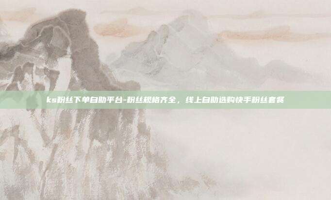 ks粉丝下单自助平台-粉丝规格齐全，线上自助选购快手粉丝套餐