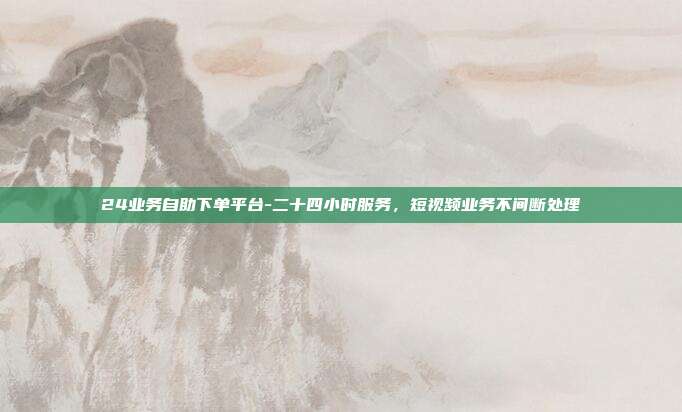 24业务自助下单平台-二十四小时服务，短视频业务不间断处理