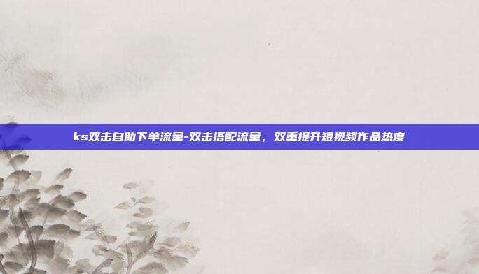 ks双击自助下单流量-双击搭配流量，双重提升短视频作品热度