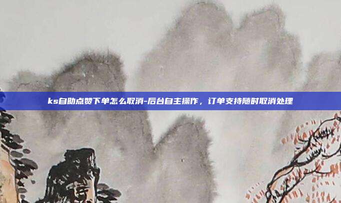 ks自助点赞下单怎么取消-后台自主操作，订单支持随时取消处理