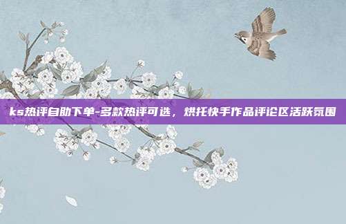 ks热评自助下单-多款热评可选,烘托快手作品评论区活跃氛围