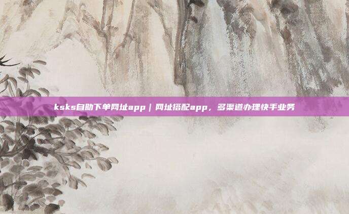 ksks自助下单网址app|网址搭配app,多渠道办理快手业务