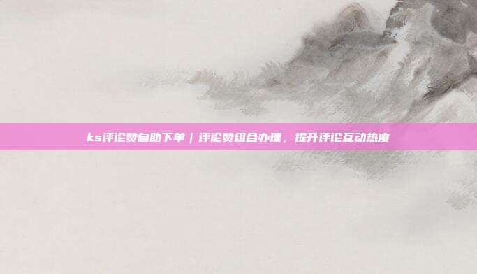 ks评论赞自助下单|评论赞组合办理,提升评论互动热度
