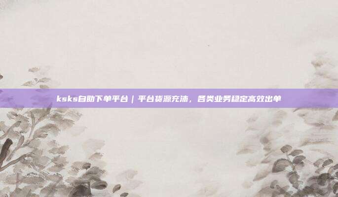 ksks自助下单平台|平台货源充沛,各类业务稳定高效出单