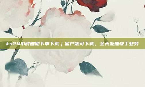ks24小时自助下单下载|客户端可下载,全天处理快手业务