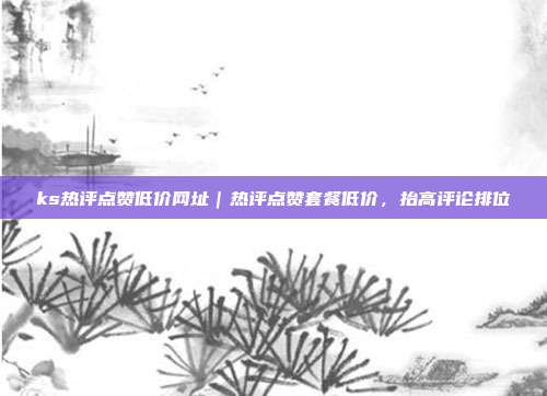 ks热评点赞低价网址|热评点赞套餐低价,抬高评论排位