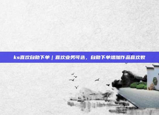 ks喜欢自助下单|喜欢业务可选,自助下单增加作品喜欢数