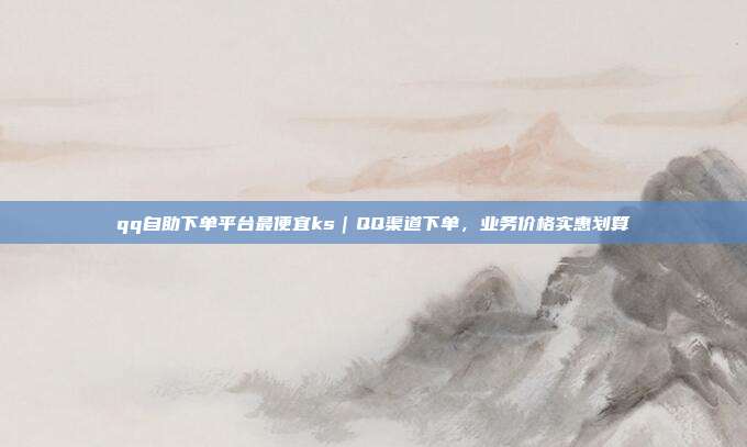 qq自助下单平台最便宜ks|QQ渠道下单,业务价格实惠划算