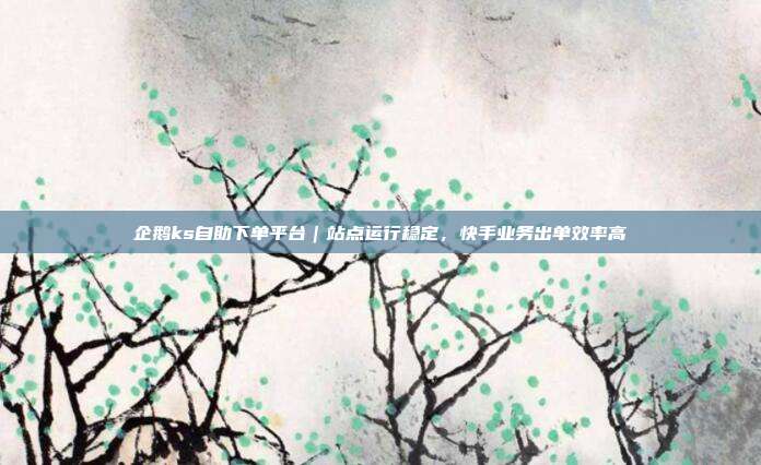企鹅ks自助下单平台|站点运行稳定,快手业务出单效率高