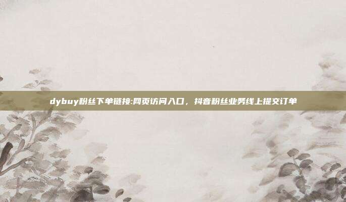 dybuy粉丝下单链接:网页访问入口，抖音粉丝业务线上提交订单
