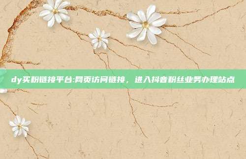 dy买粉链接平台:网页访问链接,进入抖音粉丝业务办理站点