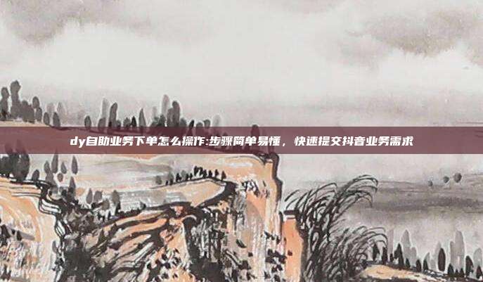 dy自助业务下单怎么操作:步骤简单易懂，快速提交抖音业务需求