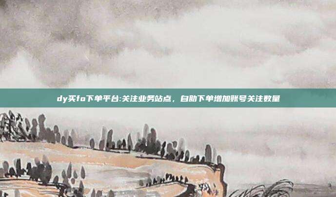 dy买fo下单平台:关注业务站点，自助下单增加账号关注数量