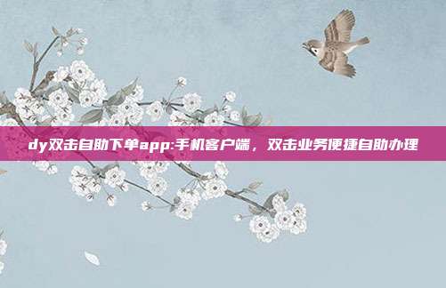 dy双击自助下单app:手机客户端,双击业务便捷自助办理