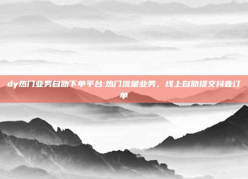 dy热门业务自助下单平台:热门流量业务,线上自助提交抖音订单