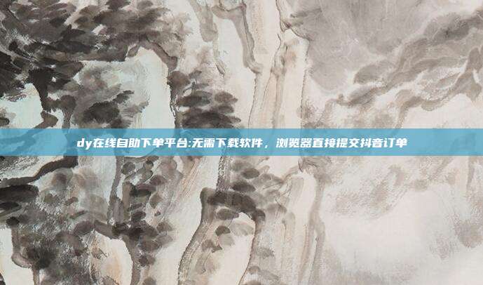dy在线自助下单平台:无需下载软件,浏览器直接提交抖音订单